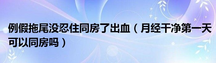 例假拖尾沒忍住同房了出血（月經(jīng)干凈第一天可以同房嗎）