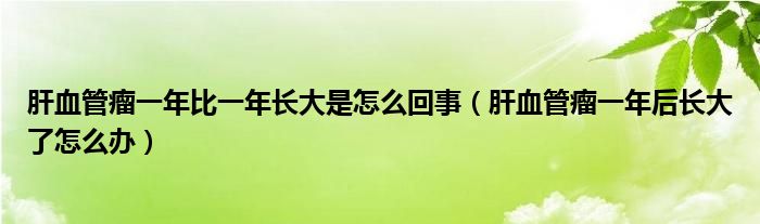 肝血管瘤一年比一年長大是怎么回事（肝血管瘤一年后長大了怎么辦）