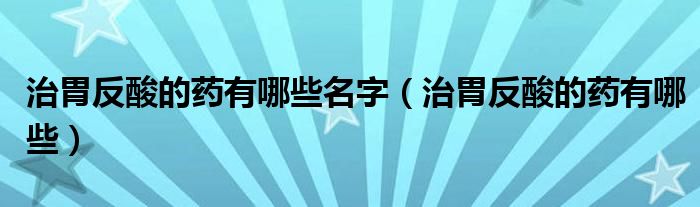 治胃反酸的藥有哪些名字（治胃反酸的藥有哪些）