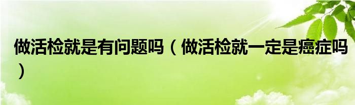 做活檢就是有問(wèn)題嗎（做活檢就一定是癌癥嗎）