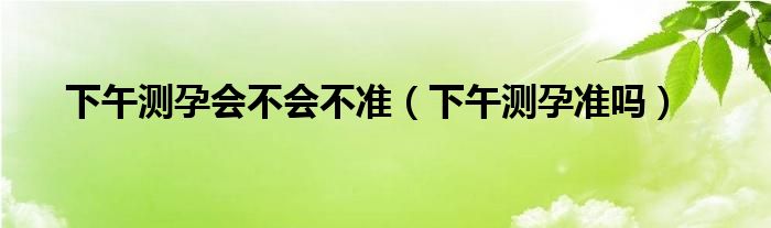 下午測孕會不會不準(zhǔn)（下午測孕準(zhǔn)嗎）