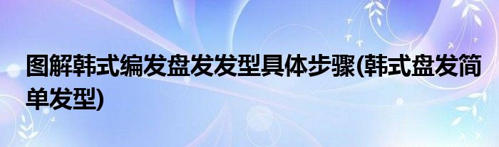 圖解韓式編發(fā)盤發(fā)發(fā)型具體步驟(韓式盤發(fā)簡單發(fā)型)