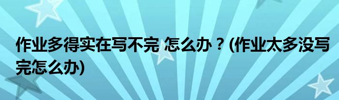 作業(yè)多得實在寫不完 怎么辦？(作業(yè)太多沒寫完怎么辦)