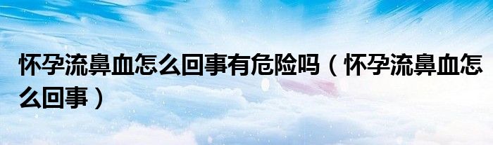 懷孕流鼻血怎么回事有危險(xiǎn)嗎（懷孕流鼻血怎么回事）