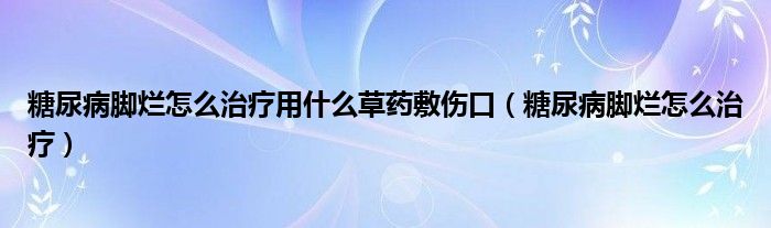 糖尿病腳爛怎么治療用什么草藥敷傷口（糖尿病腳爛怎么治療）