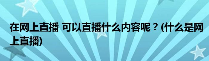 在網(wǎng)上直播 可以直播什么內(nèi)容呢？(什么是網(wǎng)上直播)