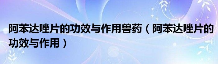 阿苯達(dá)唑片的功效與作用獸藥（阿苯達(dá)唑片的功效與作用）