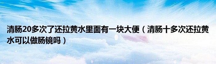 清腸20多次了還拉黃水里面有一塊大便（清腸十多次還拉黃水可以做腸鏡嗎）