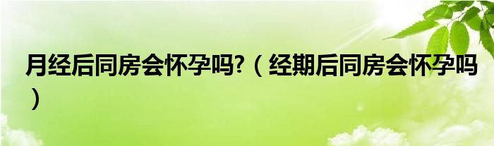 月經(jīng)后同房會懷孕嗎?（經(jīng)期后同房會懷孕嗎）