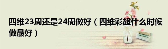 四維23周還是24周做好（四維彩超什么時(shí)候做最好）