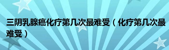 三陰乳腺癌化療第幾次最難受（化療第幾次最難受）