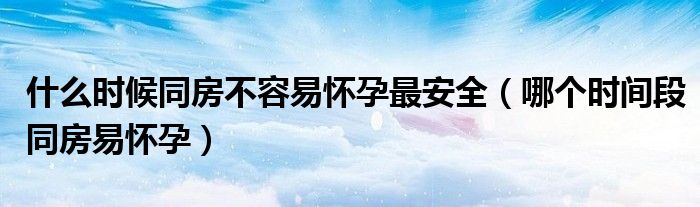 什么時(shí)候同房不容易懷孕最安全（哪個(gè)時(shí)間段同房易懷孕）