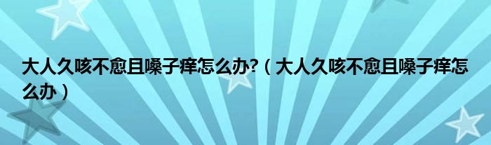 大人久咳不愈且嗓子癢怎么辦?（大人久咳不愈且嗓子癢怎么辦）