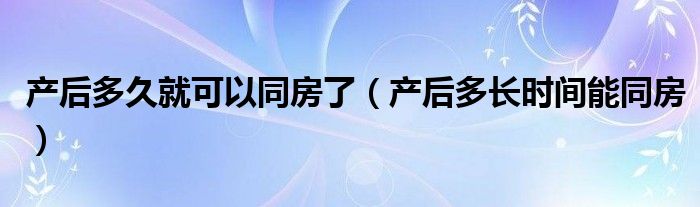 產后多久就可以同房了（產后多長時間能同房）