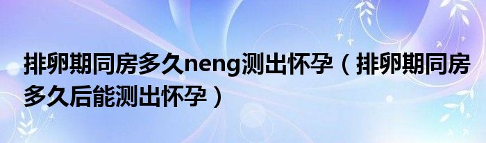 排卵期同房多久neng測出懷孕（排卵期同房多久后能測出懷孕）