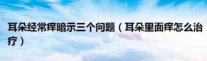 耳朵經(jīng)常癢暗示三個(gè)問(wèn)題（耳朵里面癢怎么治療）