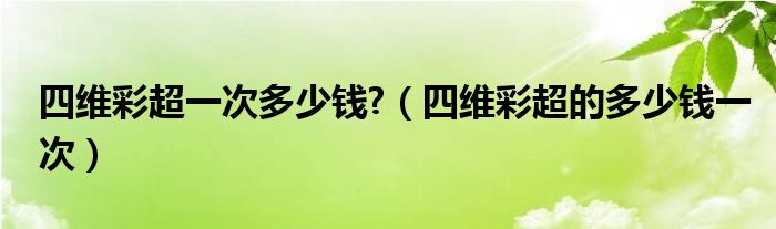 四維彩超一次多少錢?（四維彩超的多少錢一次）