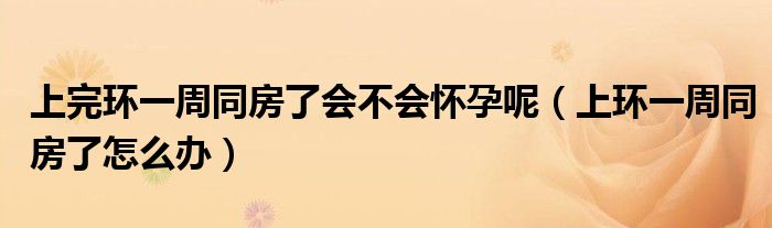 上完環(huán)一周同房了會不會懷孕呢（上環(huán)一周同房了怎么辦）