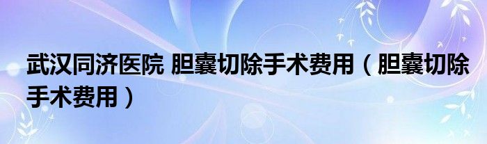 武漢同濟(jì)醫(yī)院 膽囊切除手術(shù)費(fèi)用（膽囊切除手術(shù)費(fèi)用）