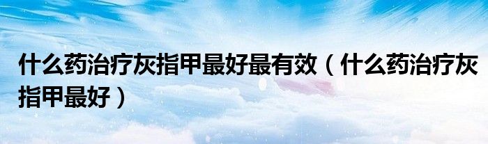 什么藥治療灰指甲最好最有效（什么藥治療灰指甲最好）