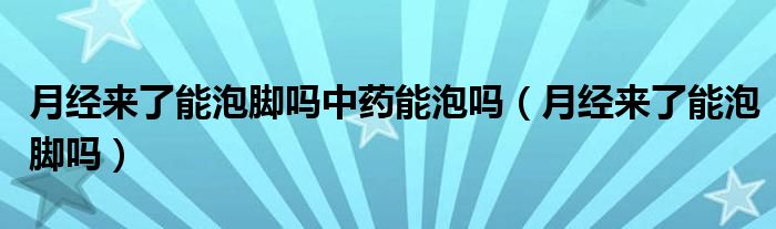 月經(jīng)來了能泡腳嗎中藥能泡嗎（月經(jīng)來了能泡腳嗎）