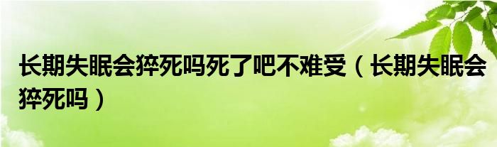 長(zhǎng)期失眠會(huì)猝死嗎死了吧不難受（長(zhǎng)期失眠會(huì)猝死嗎）