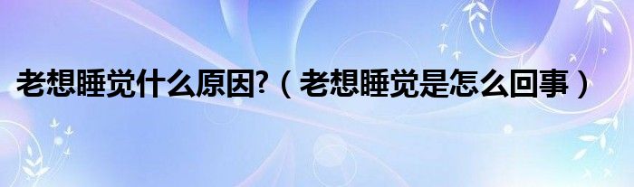 老想睡覺什么原因?（老想睡覺是怎么回事）