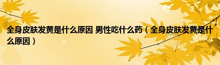 全身皮膚發(fā)黃是什么原因 男性吃什么藥（全身皮膚發(fā)黃是什么原因）