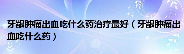 牙齦腫痛出血吃什么藥治療最好（牙齦腫痛出血吃什么藥）