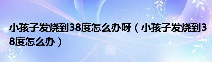 小孩子發(fā)燒到38度怎么辦呀（小孩子發(fā)燒到38度怎么辦）