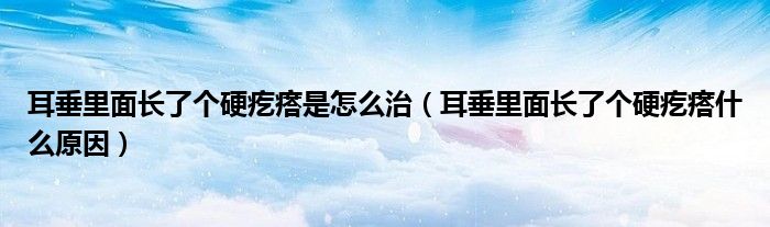 耳垂里面長了個硬疙瘩是怎么治（耳垂里面長了個硬疙瘩什么原因）