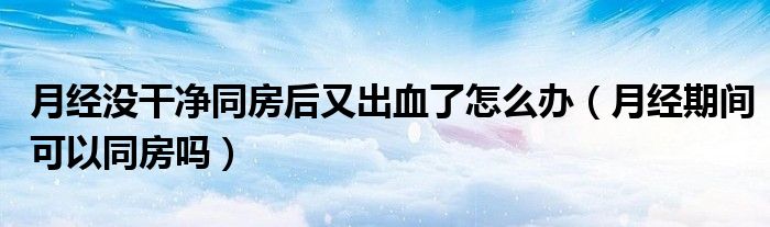 月經(jīng)沒干凈同房后又出血了怎么辦（月經(jīng)期間可以同房嗎）