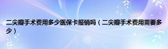 二尖瓣手術費用多少醫(yī)?？▓箐N嗎（二尖瓣手術費用需要多少）