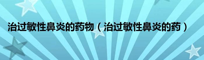 治過(guò)敏性鼻炎的藥物（治過(guò)敏性鼻炎的藥）