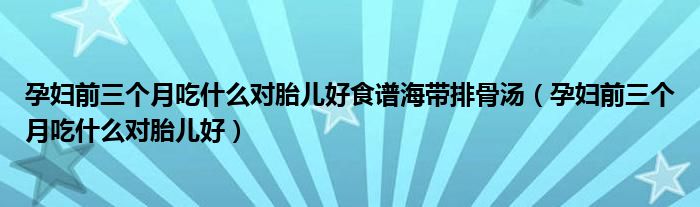 孕婦前三個(gè)月吃什么對胎兒好食譜海帶排骨湯（孕婦前三個(gè)月吃什么對胎兒好）