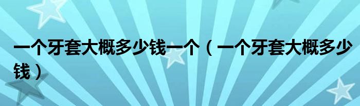 一個(gè)牙套大概多少錢一個(gè)（一個(gè)牙套大概多少錢）