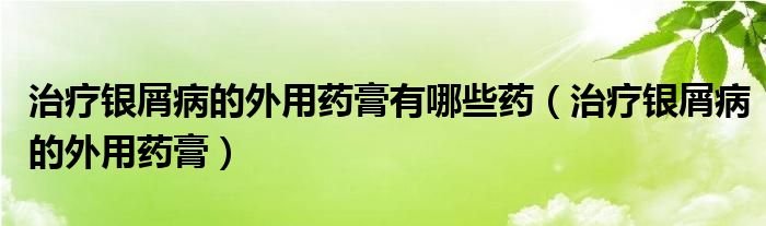 治療銀屑病的外用藥膏有哪些藥（治療銀屑病的外用藥膏）