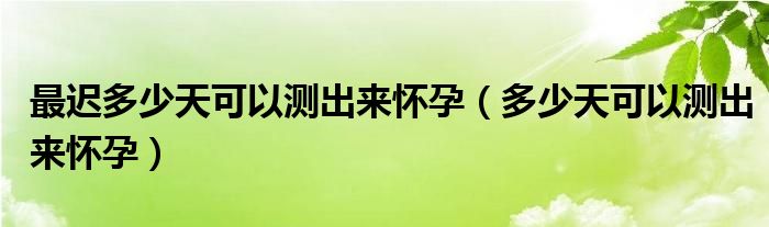 最遲多少天可以測(cè)出來懷孕（多少天可以測(cè)出來懷孕）