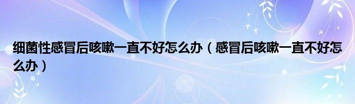 細(xì)菌性感冒后咳嗽一直不好怎么辦（感冒后咳嗽一直不好怎么辦）