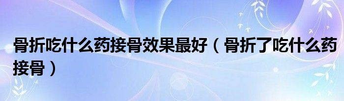 骨折吃什么藥接骨效果最好（骨折了吃什么藥接骨）