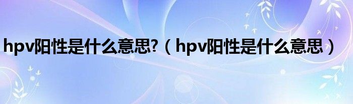 hpv陽(yáng)性是什么意思?（hpv陽(yáng)性是什么意思）