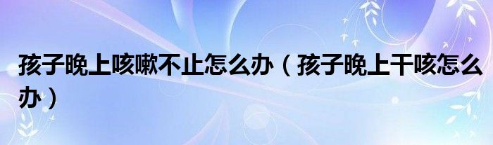 孩子晚上咳嗽不止怎么辦（孩子晚上干咳怎么辦）