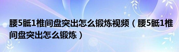 腰5骶1椎間盤突出怎么鍛煉視頻（腰5骶1椎間盤突出怎么鍛煉）