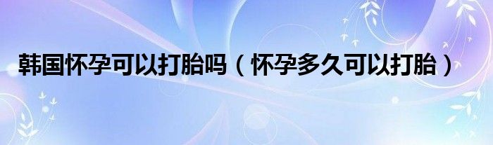 韓國(guó)懷孕可以打胎嗎（懷孕多久可以打胎）