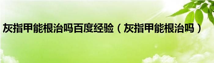 灰指甲能根治嗎百度經(jīng)驗（灰指甲能根治嗎）