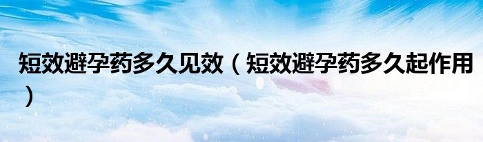 短效避孕藥多久見效（短效避孕藥多久起作用）