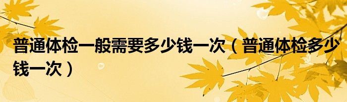 普通體檢一般需要多少錢一次（普通體檢多少錢一次）