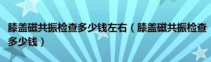 膝蓋磁共振檢查多少錢左右（膝蓋磁共振檢查多少錢）