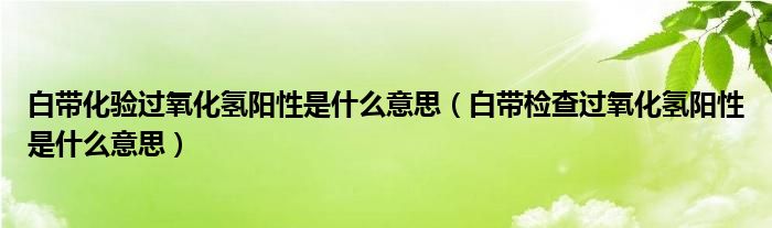 白帶化驗(yàn)過氧化氫陽(yáng)性是什么意思（白帶檢查過氧化氫陽(yáng)性是什么意思）