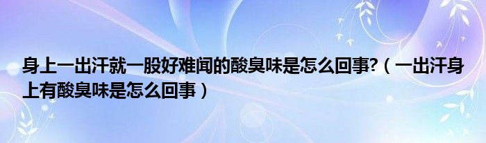 身上一出汗就一股好難聞的酸臭味是怎么回事?（一出汗身上有酸臭味是怎么回事）